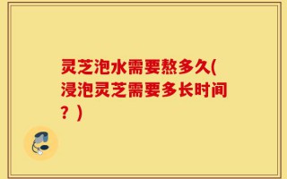 灵芝泡水需要熬多久(浸泡灵芝需要多长时间？)