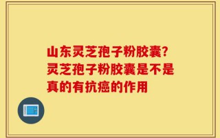 山东灵芝孢子粉胶囊？灵芝孢子粉胶囊是不是真的有抗癌的作用