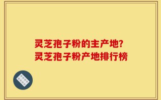 灵芝孢子粉的主产地？灵芝孢子粉产地排行榜