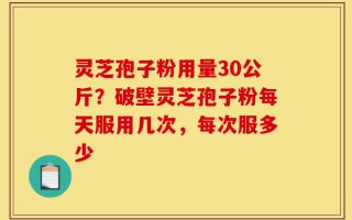 灵芝孢子粉用量30公斤？破壁灵芝孢子粉每天服用几次，每次服多少