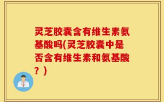 灵芝胶囊含有维生素氨基酸吗(灵芝胶囊中是否含有维生素和氨基酸？)