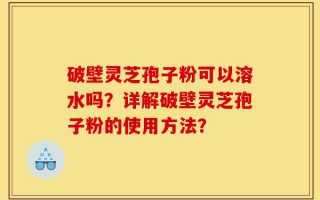 破壁灵芝孢子粉可以溶水吗？详解破壁灵芝孢子粉的使用方法？