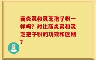 商炎灵和灵芝孢子粉一样吗？对比商炎灵和灵芝孢子粉的功效和区别？