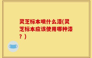 灵芝标本喷什么漆(灵芝标本应该使用哪种漆？)