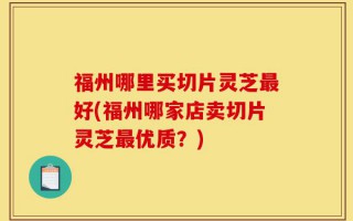 福州哪里买切片灵芝最好(福州哪家店卖切片灵芝最优质？)