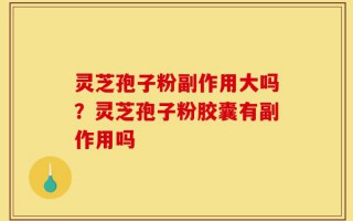 灵芝孢子粉副作用大吗？灵芝孢子粉胶囊有副作用吗