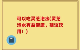 可以吃灵芝泡水(灵芝泡水有益健康，建议饮用！)
