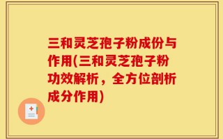 三和灵芝孢子粉成份与作用(三和灵芝孢子粉功效解析，全方位剖析成分作用)