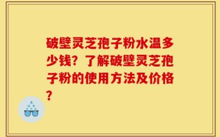 破壁灵芝孢子粉水温多少钱？了解破壁灵芝孢子粉的使用方法及价格？