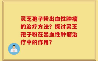 灵芝孢子粉出血性肿瘤的治疗方法？探讨灵芝孢子粉在出血性肿瘤治疗中的作用？