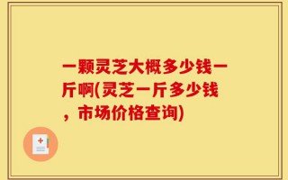 一颗灵芝大概多少钱一斤啊(灵芝一斤多少钱，市场价格查询)