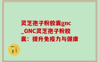 灵芝孢子粉胶囊gnc_GNC灵芝孢子粉胶囊：提升免疫力与健康