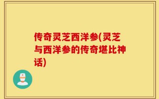 传奇灵芝西洋参(灵芝与西洋参的传奇堪比神话)