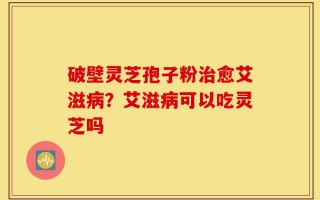 破壁灵芝孢子粉治愈艾滋病？艾滋病可以吃灵芝吗