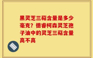 黑灵芝三萜含量是多少毫克？德睿柯森灵芝孢子油中的灵芝三萜含量高不高