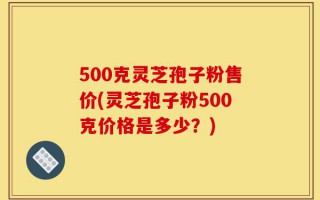 500克灵芝孢子粉售价(灵芝孢子粉500克价格是多少？)