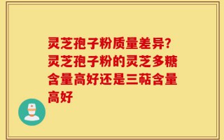 灵芝孢子粉质量差异？灵芝孢子粉的灵芝多糖含量高好还是三萜含量高好