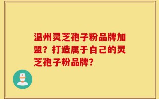 温州灵芝孢子粉品牌加盟？打造属于自己的灵芝孢子粉品牌？