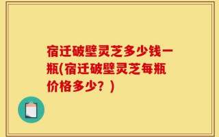 宿迁破壁灵芝多少钱一瓶(宿迁破壁灵芝每瓶价格多少？)