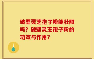 破壁灵芝孢子粉能壮阳吗？破壁灵芝孢子粉的功效与作用？