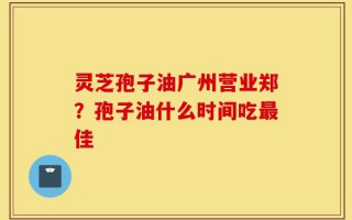 灵芝孢子油广州营业郑？孢子油什么时间吃最佳