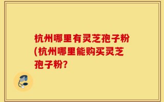 杭州哪里有灵芝孢子粉(杭州哪里能购买灵芝孢子粉？