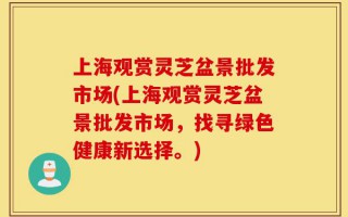 上海观赏灵芝盆景批发市场(上海观赏灵芝盆景批发市场，找寻绿色健康新选择。)