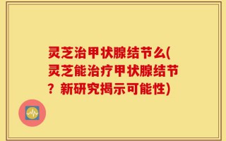 灵芝治甲状腺结节么(灵芝能治疗甲状腺结节？新研究揭示可能性)