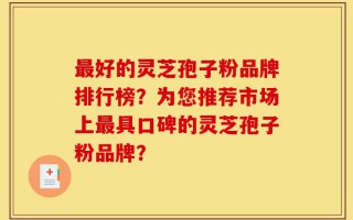 最好的灵芝孢子粉品牌排行榜？为您推荐市场上最具口碑的灵芝孢子粉品牌？