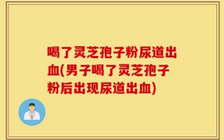 喝了灵芝孢子粉尿道出血(男子喝了灵芝孢子粉后出现尿道出血)