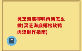 灵芝海底椰鸭肉汤怎么做(灵芝海底椰松软鸭肉汤制作指南)