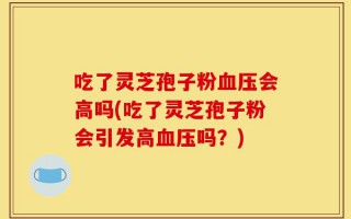 吃了灵芝孢子粉血压会高吗(吃了灵芝孢子粉会引发高血压吗？)