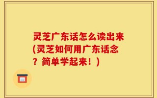 灵芝广东话怎么读出来(灵芝如何用广东话念？简单学起来！)