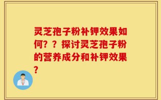 灵芝孢子粉补钾效果如何？？探讨灵芝孢子粉的营养成分和补钾效果？