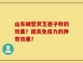 山东破壁灵芝孢子粉的效果？提高免疫力的神奇效果？