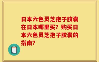 日本六色灵芝孢子胶囊在日本哪里买？购买日本六色灵芝孢子胶囊的指南？