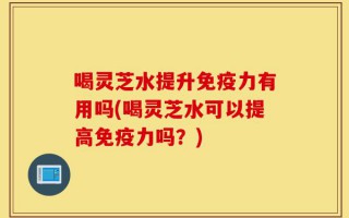 喝灵芝水提升免疫力有用吗(喝灵芝水可以提高免疫力吗？)