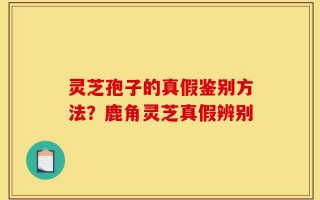 灵芝孢子的真假鉴别方法？鹿角灵芝真假辨别