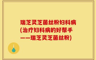 瑞芝灵芝菌丝粉妇科病(治疗妇科病的好帮手——瑞芝灵芝菌丝粉)