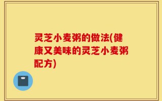 灵芝小麦粥的做法(健康又美味的灵芝小麦粥配方)