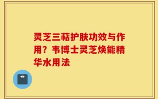 灵芝三萜护肤功效与作用？韦博士灵芝焕能精华水用法