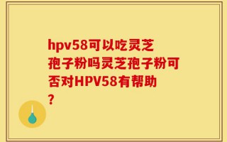 hpv58可以吃灵芝孢子粉吗灵芝孢子粉可否对HPV58有帮助？