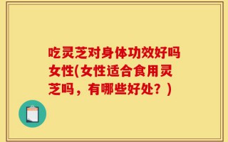 吃灵芝对身体功效好吗女性(女性适合食用灵芝吗，有哪些好处？)