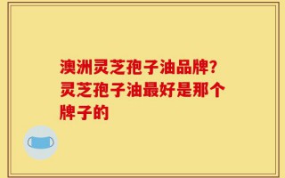 澳洲灵芝孢子油品牌？灵芝孢子油最好是那个牌子的