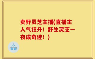 卖野灵芝主播(直播主人气狂升！野生灵芝一夜成奇迹！)