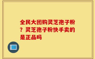 全民大团购灵芝孢子粉？灵芝孢子粉快手卖的是正品吗