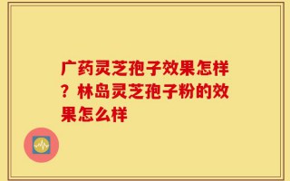 广药灵芝孢子效果怎样？林岛灵芝孢子粉的效果怎么样