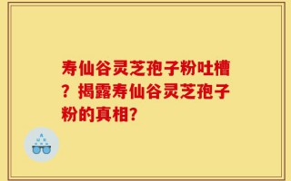 寿仙谷灵芝孢子粉吐槽？揭露寿仙谷灵芝孢子粉的真相？