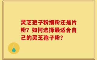 灵芝孢子粉细粉还是片粉？如何选择最适合自己的灵芝孢子粉？