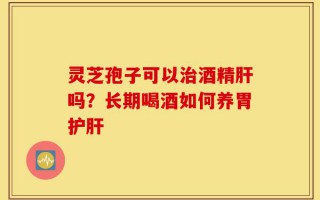 灵芝孢子可以治酒精肝吗？长期喝酒如何养胃护肝